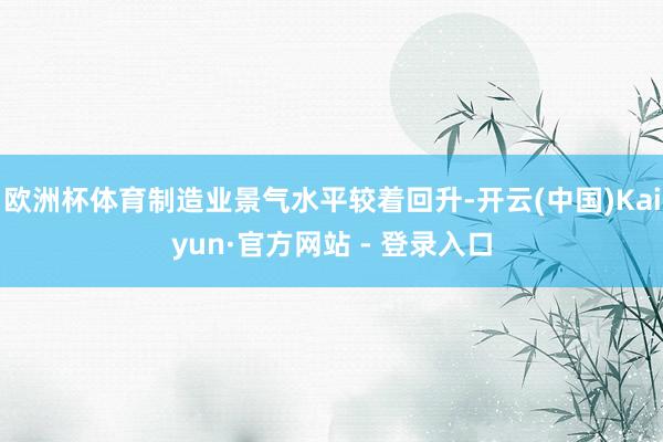 欧洲杯体育制造业景气水平较着回升-开云(中国)Kaiyun·官方网站 - 登录入口