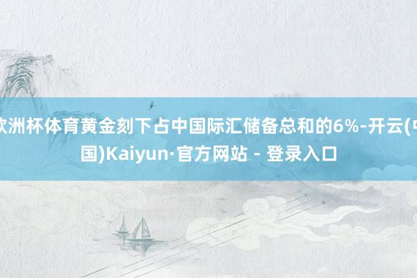 欧洲杯体育黄金刻下占中国际汇储备总和的6%-开云(中国)Kaiyun·官方网站 - 登录入口