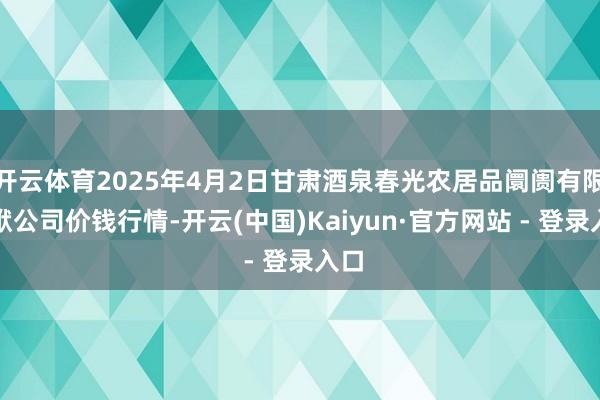 开云体育2025年4月2日甘肃酒泉春光农居品阛阓有限包袱公司价钱行情-开云(中国)Kaiyun·官方网站 - 登录入口