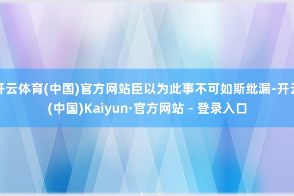 开云体育(中国)官方网站臣以为此事不可如斯纰漏-开云(中国)Kaiyun·官方网站 - 登录入口