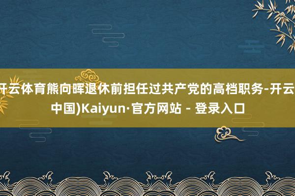 开云体育熊向晖退休前担任过共产党的高档职务-开云(中国)Kaiyun·官方网站 - 登录入口