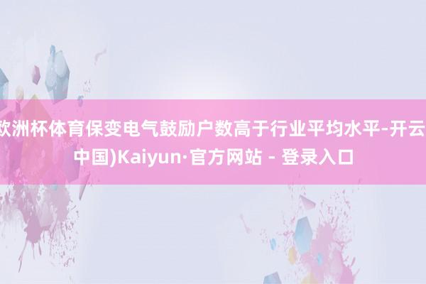欧洲杯体育保变电气鼓励户数高于行业平均水平-开云(中国)Kaiyun·官方网站 - 登录入口