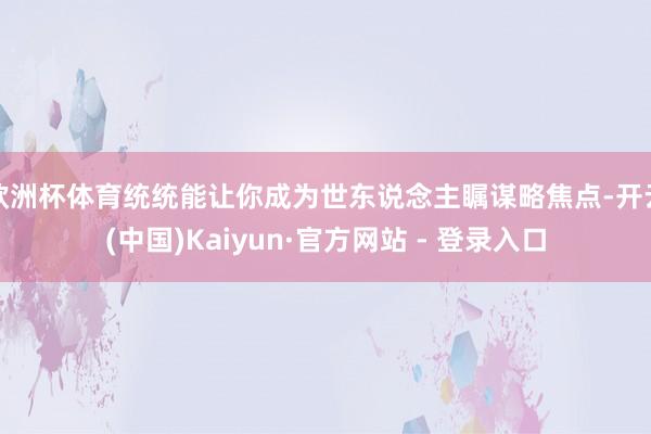 欧洲杯体育统统能让你成为世东说念主瞩谋略焦点-开云(中国)Kaiyun·官方网站 - 登录入口