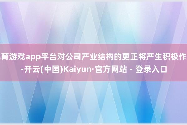 体育游戏app平台对公司产业结构的更正将产生积极作用-开云(中国)Kaiyun·官方网站 - 登录入口