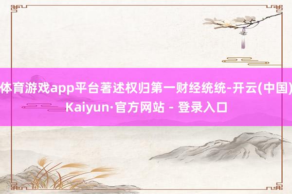 体育游戏app平台著述权归第一财经统统-开云(中国)Kaiyun·官方网站 - 登录入口