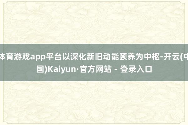 体育游戏app平台以深化新旧动能颐养为中枢-开云(中国)Kaiyun·官方网站 - 登录入口