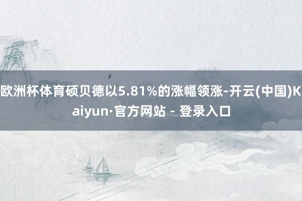 欧洲杯体育硕贝德以5.81%的涨幅领涨-开云(中国)Kaiyun·官方网站 - 登录入口