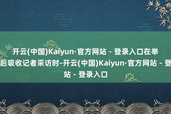 开云(中国)Kaiyun·官方网站 - 登录入口　　在举止抵制后吸收记者采访时-开云(中国)Kaiyun·官方网站 - 登录入口