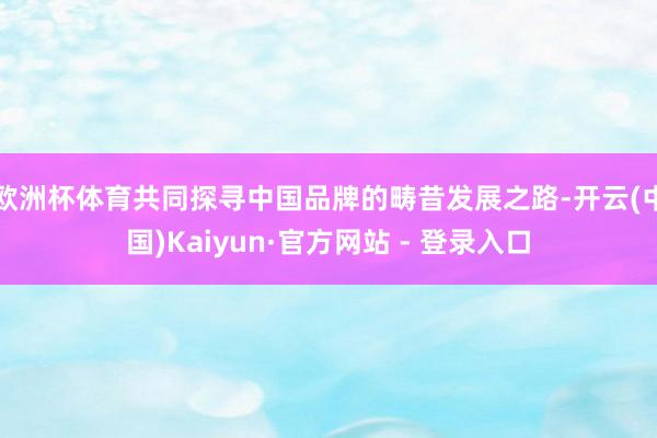 欧洲杯体育共同探寻中国品牌的畴昔发展之路-开云(中国)Kaiyun·官方网站 - 登录入口