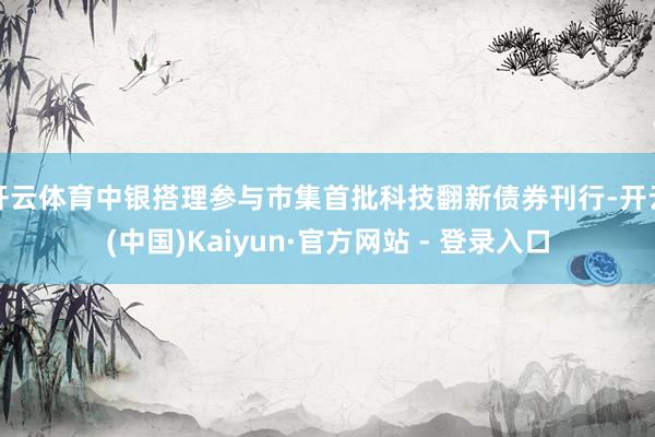 开云体育中银搭理参与市集首批科技翻新债券刊行-开云(中国)Kaiyun·官方网站 - 登录入口