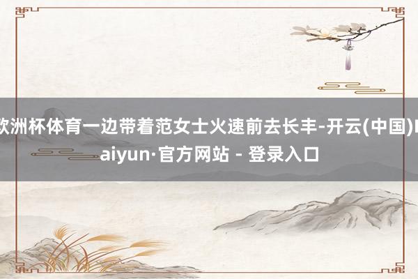 欧洲杯体育一边带着范女士火速前去长丰-开云(中国)Kaiyun·官方网站 - 登录入口