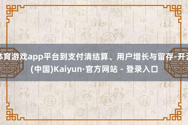 体育游戏app平台到支付清结算、用户增长与留存-开云(中国)Kaiyun·官方网站 - 登录入口