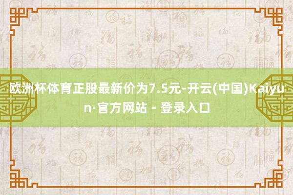 欧洲杯体育正股最新价为7.5元-开云(中国)Kaiyun·官方网站 - 登录入口