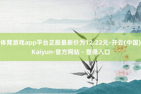 体育游戏app平台正股最新价为12.22元-开云(中国)Kaiyun·官方网站 - 登录入口
