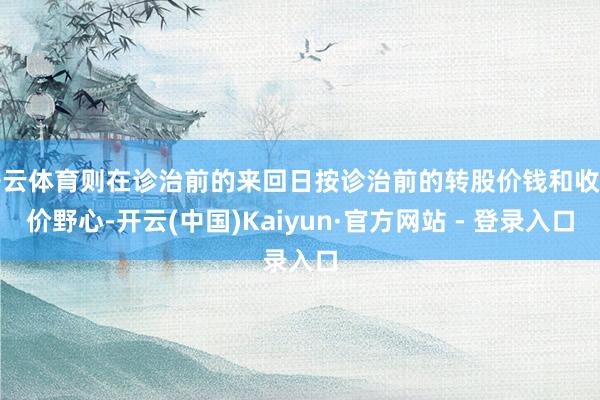 开云体育则在诊治前的来回日按诊治前的转股价钱和收盘价野心-开云(中国)Kaiyun·官方网站 - 登录入口