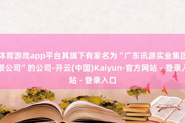 体育游戏app平台其旗下有家名为“广东讯源实业集团有限公司”的公司-开云(中国)Kaiyun·官方网站 - 登录入口