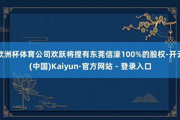 欧洲杯体育公司欢跃将捏有东莞信濠100%的股权-开云(中国)Kaiyun·官方网站 - 登录入口