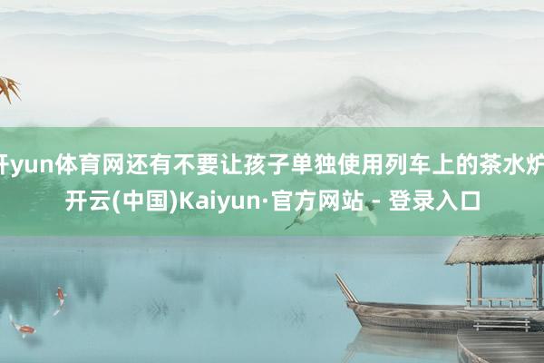 开yun体育网还有不要让孩子单独使用列车上的茶水炉-开云(中国)Kaiyun·官方网站 - 登录入口