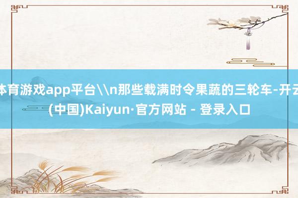 体育游戏app平台\n那些载满时令果蔬的三轮车-开云(中国)Kaiyun·官方网站 - 登录入口