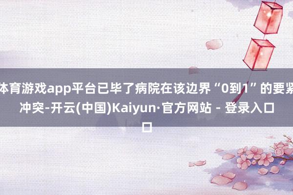 体育游戏app平台已毕了病院在该边界“0到1”的要紧冲突-开云(中国)Kaiyun·官方网站 - 登录入口