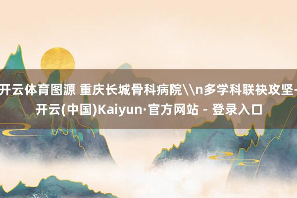 开云体育图源 重庆长城骨科病院\n多学科联袂攻坚-开云(中国)Kaiyun·官方网站 - 登录入口