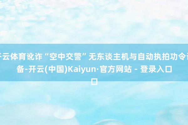 开云体育讹诈“空中交警”无东谈主机与自动执拍功令设备-开云(中国)Kaiyun·官方网站 - 登录入口