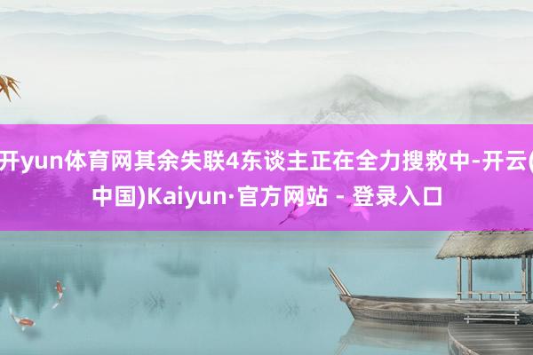 开yun体育网其余失联4东谈主正在全力搜救中-开云(中国)Kaiyun·官方网站 - 登录入口