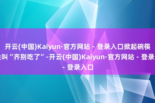开云(中国)Kaiyun·官方网站 - 登录入口掀起碗筷并尖叫“齐别吃了”-开云(中国)Kaiyun·官方网站 - 登录入口