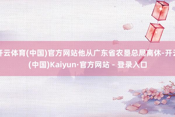 开云体育(中国)官方网站他从广东省农垦总局离休-开云(中国)Kaiyun·官方网站 - 登录入口