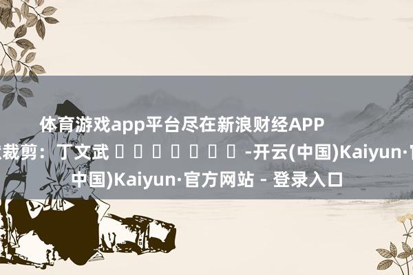 体育游戏app平台尽在新浪财经APP 包袱裁剪:丁文武 -开云(中国)Kaiyun·官方网站 - 登录入口