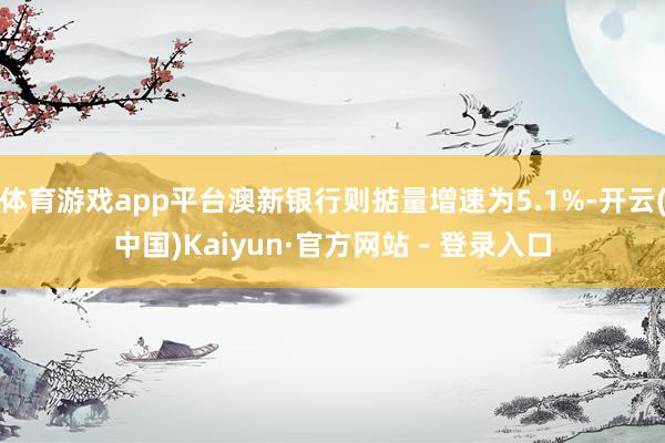 体育游戏app平台澳新银行则掂量增速为5.1%-开云(中国)Kaiyun·官方网站 - 登录入口