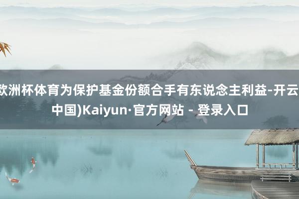 欧洲杯体育为保护基金份额合手有东说念主利益-开云(中国)Kaiyun·官方网站 - 登录入口