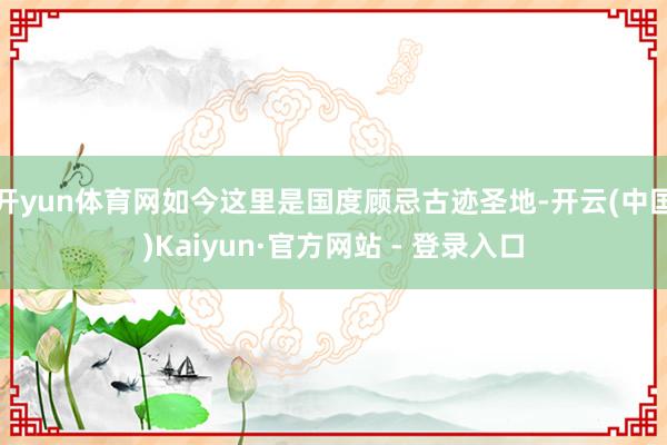 开yun体育网如今这里是国度顾忌古迹圣地-开云(中国)Kaiyun·官方网站 - 登录入口