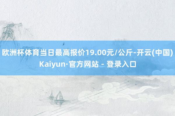 欧洲杯体育当日最高报价19.00元/公斤-开云(中国)Kaiyun·官方网站 - 登录入口