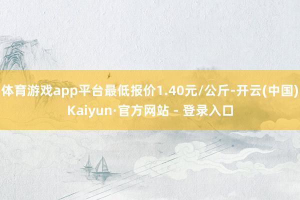 体育游戏app平台最低报价1.40元/公斤-开云(中国)Kaiyun·官方网站 - 登录入口