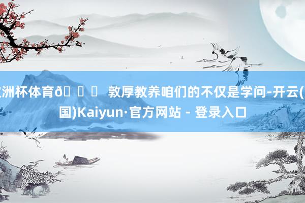 欧洲杯体育📌 敦厚教养咱们的不仅是学问-开云(中国)Kaiyun·官方网站 - 登录入口