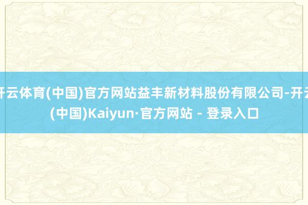 开云体育(中国)官方网站益丰新材料股份有限公司-开云(中国)Kaiyun·官方网站 - 登录入口