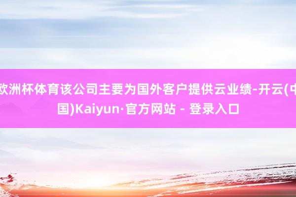 欧洲杯体育该公司主要为国外客户提供云业绩-开云(中国)Kaiyun·官方网站 - 登录入口