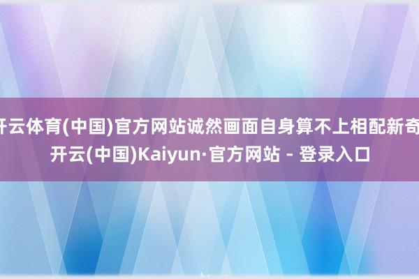 开云体育(中国)官方网站诚然画面自身算不上相配新奇-开云(中国)Kaiyun·官方网站 - 登录入口