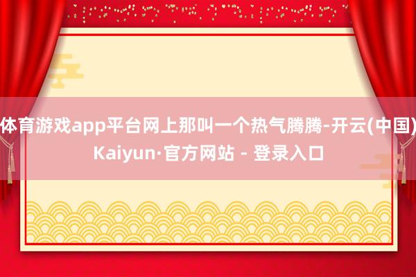体育游戏app平台网上那叫一个热气腾腾-开云(中国)Kaiyun·官方网站 - 登录入口