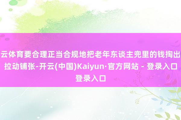 开云体育要合理正当合规地把老年东谈主兜里的钱掏出来拉动铺张-开云(中国)Kaiyun·官方网站 - 登录入口