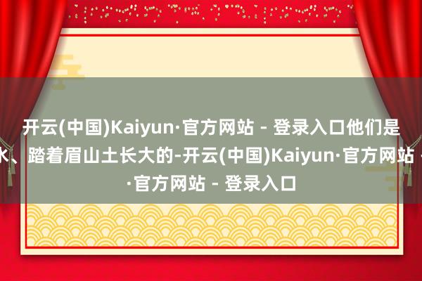 开云(中国)Kaiyun·官方网站 - 登录入口他们是喝着岷江水、踏着眉山土长大的-开云(中国)Kaiyun·官方网站 - 登录入口