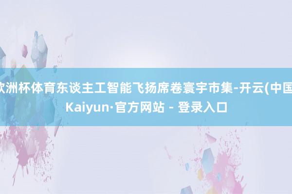 欧洲杯体育东谈主工智能飞扬席卷寰宇市集-开云(中国)Kaiyun·官方网站 - 登录入口