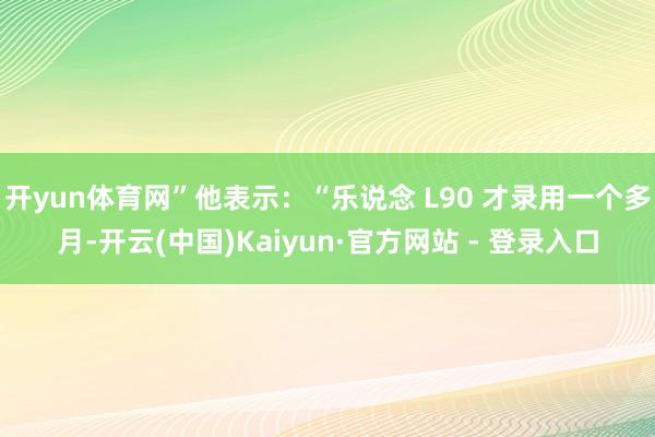 开yun体育网”他表示:“乐说念 L90 才录用一个多月-开云(中国)Kaiyun·官方网站 - 登录入口