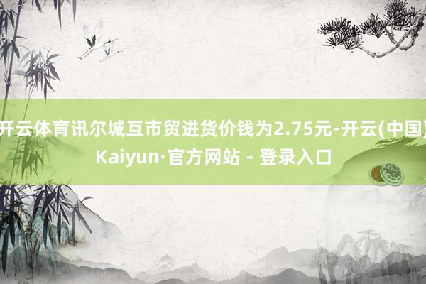 开云体育讯尔城互市贸进货价钱为2.75元-开云(中国)Kaiyun·官方网站 - 登录入口