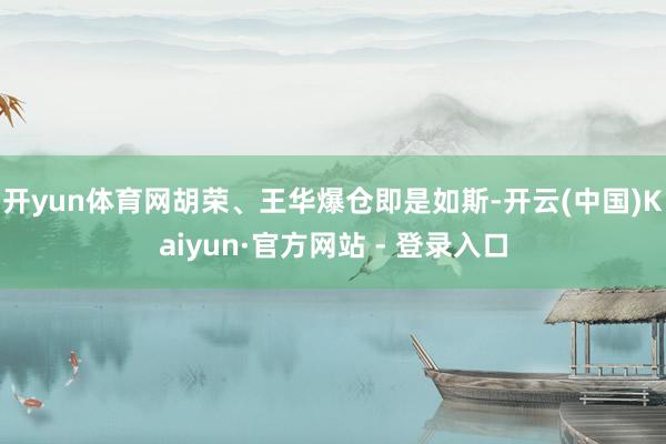 开yun体育网 胡荣、王华爆仓即是如斯-开云(中国)Kaiyun·官方网站 - 登录入口