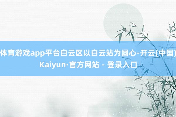 体育游戏app平台白云区以白云站为圆心-开云(中国)Kaiyun·官方网站 - 登录入口