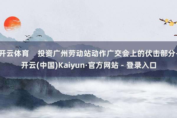 开云体育 投资广州劳动站动作广交会上的伏击部分-开云(中国)Kaiyun·官方网站 - 登录入口
