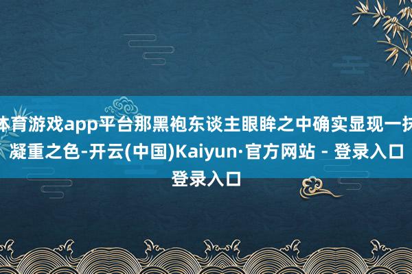 体育游戏app平台那黑袍东谈主眼眸之中确实显现一抹凝重之色-开云(中国)Kaiyun·官方网站 - 登录入口