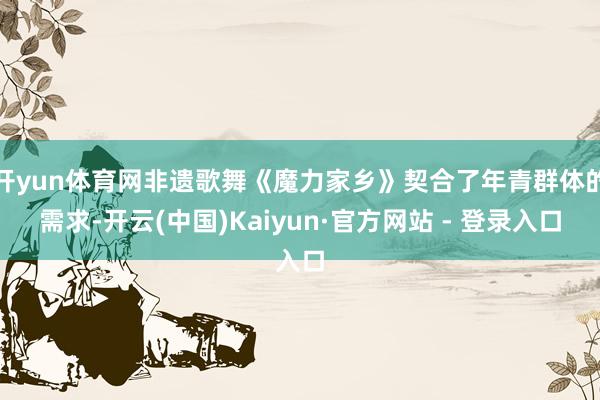 开yun体育网非遗歌舞《魔力家乡》契合了年青群体的需求-开云(中国)Kaiyun·官方网站 - 登录入口